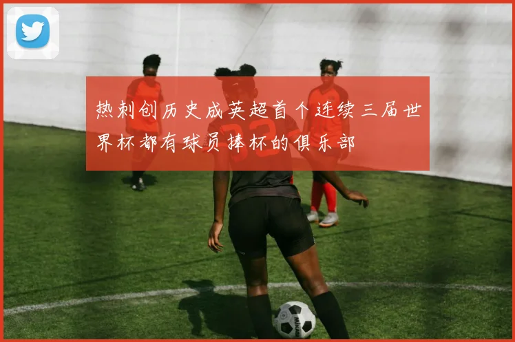 热刺创历史成英超首个连续三届世界杯都有球员捧杯的俱乐部