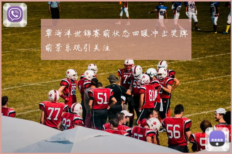 覃海洋世锦赛前状态回暖冲击奖牌前景乐观引关注
