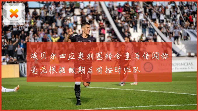 埃贝尔回应奥利塞转会皇马传闻称毫无根据假期后将按时归队