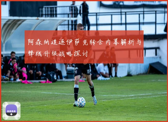 阿森纳追逐伊萨克转会内幕解析与锋线升级战略探讨