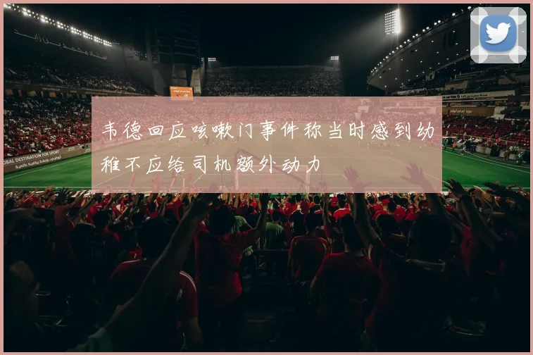 韦德回应咳嗽门事件称当时感到幼稚不应给司机额外动力