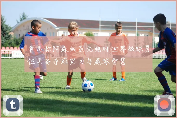 鲁尼称阿森纳虽无绝对世界级球员但具备夺冠实力与赢球智慧