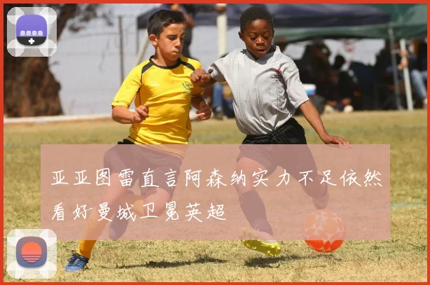 亚亚图雷直言阿森纳实力不足依然看好曼城卫冕英超
