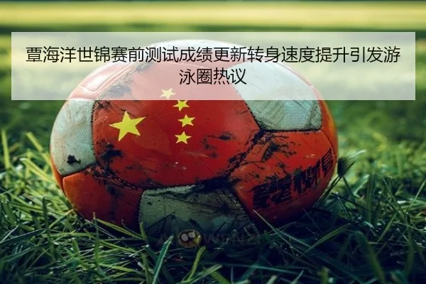 覃海洋世锦赛前测试成绩更新转身速度提升引发游泳圈热议