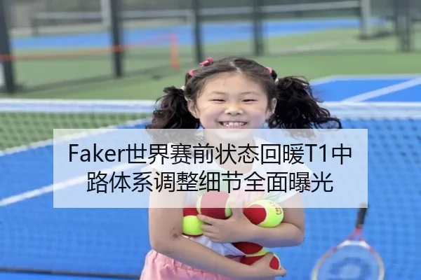Faker世界赛前状态回暖T1中路体系调整细节全面曝光