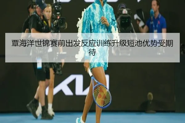 覃海洋世锦赛前出发反应训练升级短池优势受期待
