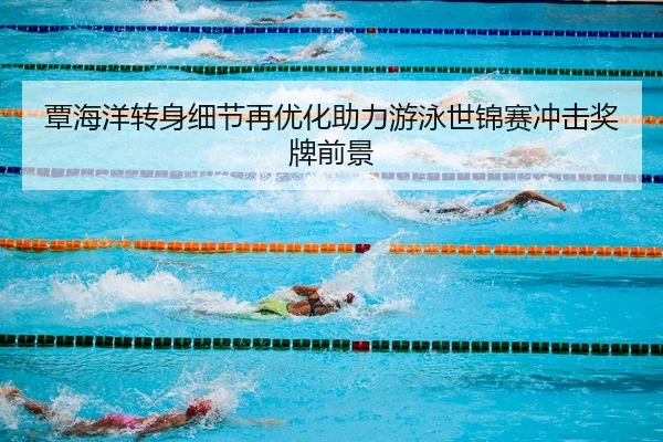 覃海洋转身细节再优化助力游泳世锦赛冲击奖牌前景